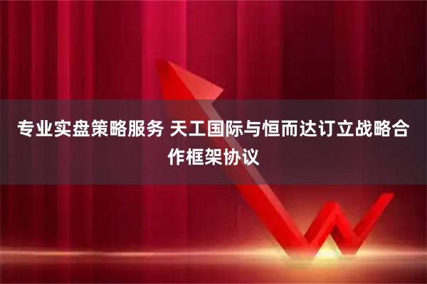 专业实盘策略服务 天工国际与恒而达订立战略合作框架协议