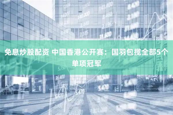 免息炒股配资 中国香港公开赛：国羽包揽全部5个单项冠军