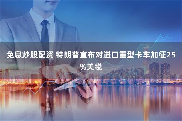 免息炒股配资 特朗普宣布对进口重型卡车加征25%关税