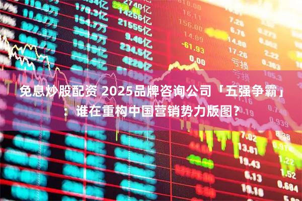 免息炒股配资 2025品牌咨询公司「五强争霸」：谁在重构中国营销势力版图？