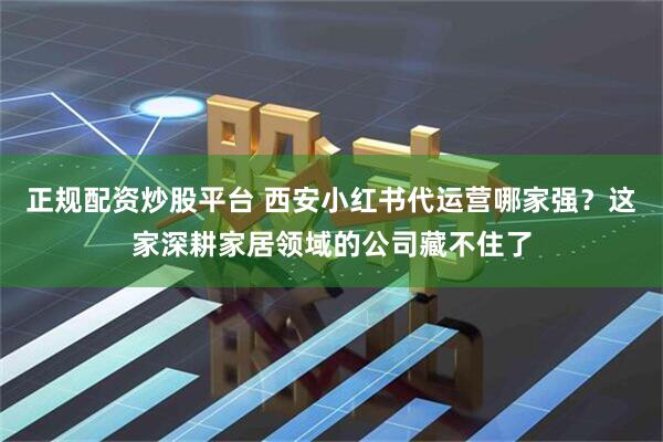 正规配资炒股平台 西安小红书代运营哪家强？这家深耕家居领域的公司藏不住了
